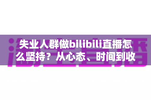 失业人群做bilibili直播怎么坚持？从心态、时间到收入的全方位生存指南