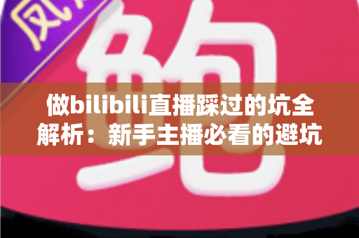 做bilibili直播踩过的坑全解析：新手主播必看的避坑指南与实战经验总结