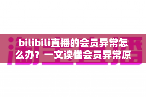 bilibili直播的会员异常怎么办？一文读懂会员异常原因与高效解决全攻略