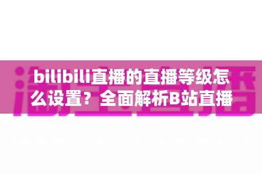 bilibili直播的直播等级怎么设置？全面解析B站直播等级体系与快速升级实用攻略