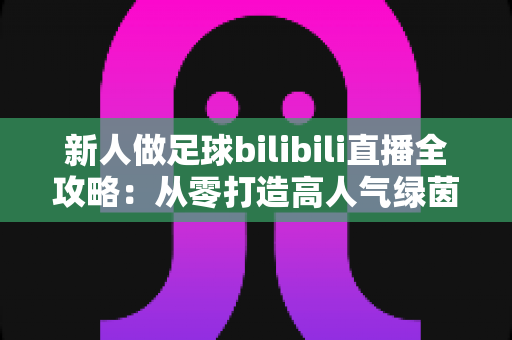新人做足球bilibili直播全攻略:从零打造高人气绿茵直播间的实用指南 新人做足球bilibili直播全攻略:从零打造高人气绿茵直播间的实用指南