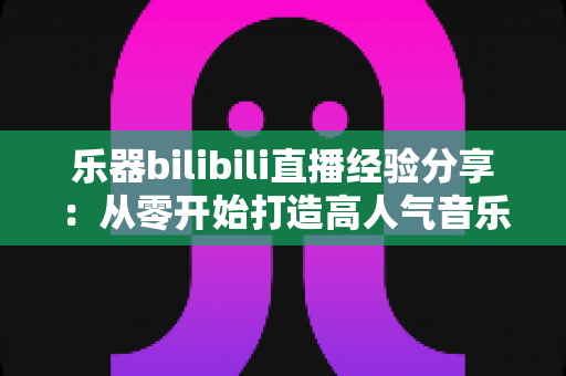 乐器bilibili直播经验分享:从零开始打造高人气音乐直播间,新手UP主涨粉变现全攻略 乐器bilibili直播经验分享:从零开始打造高人气音乐直播间,新手UP主涨粉变现全攻略