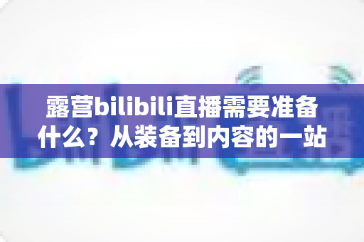 露营bilibili直播需要准备什么?从装备到内容的一站式开播指南 露营bilibili直播需要准备什么?从装备到内容的一站式开播指南