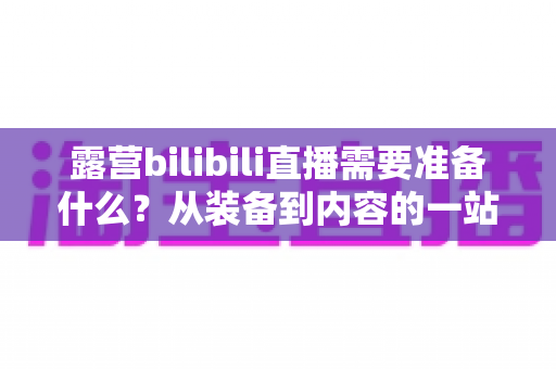 露营bilibili直播需要准备什么?从装备到内容的一站式开播指南 露营bilibili直播需要准备什么?从装备到内容的一站式开播指南