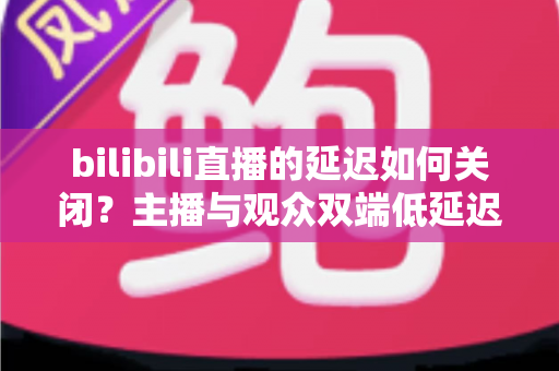 bilibili直播的延迟如何关闭?主播与观众双端低延迟优化全攻略 bilibili直播的延迟如何关闭?主播与观众双端低延迟优化全攻略
