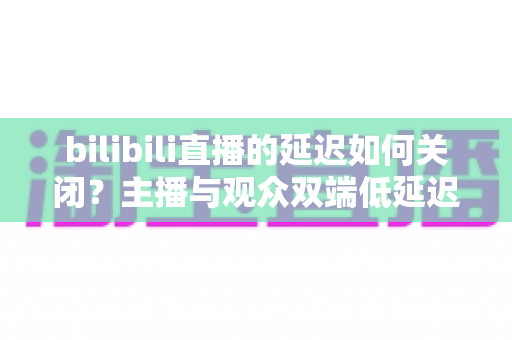 bilibili直播的延迟如何关闭?主播与观众双端低延迟优化全攻略 bilibili直播的延迟如何关闭?主播与观众双端低延迟优化全攻略