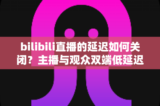 bilibili直播的延迟如何关闭?主播与观众双端低延迟优化全攻略 bilibili直播的延迟如何关闭?主播与观众双端低延迟优化全攻略