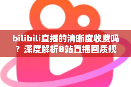 bilibili直播的清晰度收费吗？深度解析B站直播画质规则与免费观看技巧