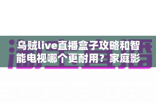 乌贼live直播盒子攻略和智能电视哪个更耐用?家庭影音设备寿命与选购全解析 乌贼live直播盒子攻略和智能电视哪个更耐用?家庭影音设备寿命与选购全解析