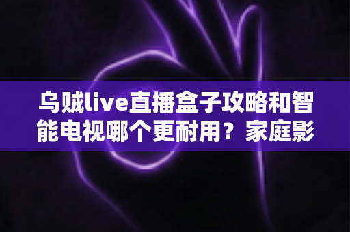 乌贼live直播盒子攻略和智能电视哪个更耐用?家庭影音设备寿命与选购全解析 乌贼live直播盒子攻略和智能电视哪个更耐用?家庭影音设备寿命与选购全解析