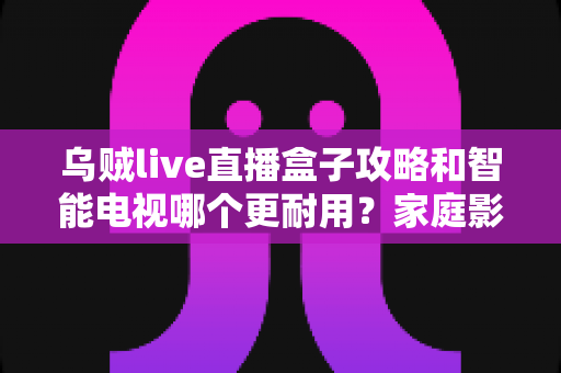 乌贼live直播盒子攻略和智能电视哪个更耐用？家庭影音设备寿命与选购全解析