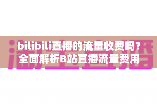 bilibili直播的流量收费吗?全面解析B站直播流量费用真相与实用省钱技巧 bilibili直播的流量收费吗?全面解析B站直播流量费用真相与实用省钱技巧