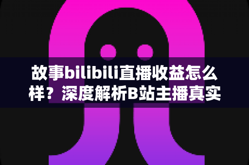 故事bilibili直播收益怎么样？深度解析B站主播真实收入构成与赚钱经历