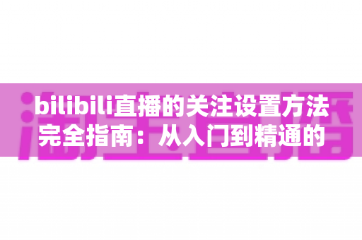 bilibili直播的关注设置方法完全指南：从入门到精通的实用教程