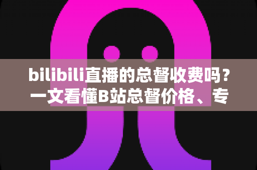 bilibili直播的总督收费吗？一文看懂B站总督价格、专属权益与开通全流程