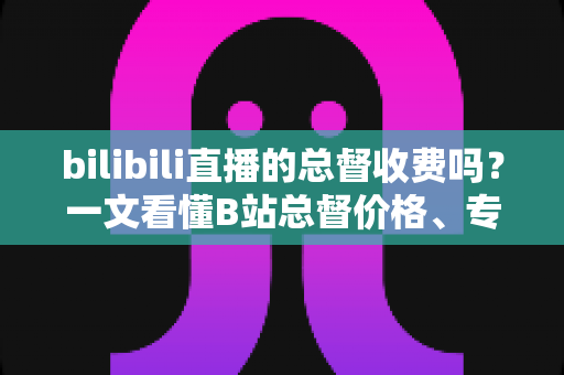 bilibili直播的总督收费吗？一文看懂B站总督价格、专属权益与开通全流程