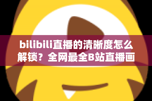 bilibili直播的清晰度怎么解锁?全网最全B站直播画质解锁教程与避坑指南 bilibili直播的清晰度怎么解锁?全网最全B站直播画质解锁教程与避坑指南