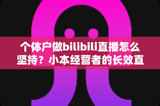 个体户做bilibili直播怎么坚持？小本经营者的长效直播运营与心态管理全攻略