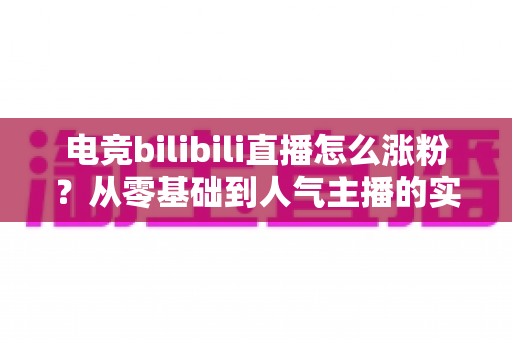 电竞bilibili直播怎么涨粉？从零基础到人气主播的实战涨粉全攻略