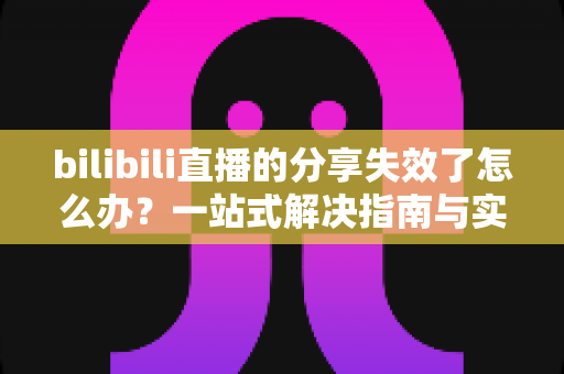 bilibili直播的分享失效了怎么办？一站式解决指南与实用排查技巧