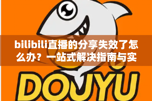 bilibili直播的分享失效了怎么办？一站式解决指南与实用排查技巧