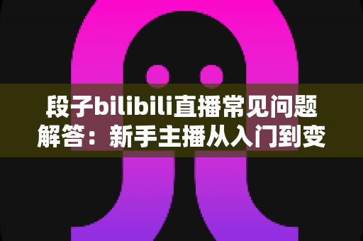 段子bilibili直播常见问题解答：新手主播从入门到变现的完整指南
