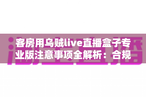 客房用乌贼live直播盒子专业版注意事项全解析:合规安装、安全使用与日常维护一站式指南 客房用乌贼live直播盒子专业版注意事项全解析:合规安装、安全使用与日常维护一站式指南