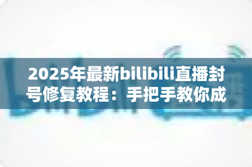 2025年最新bilibili直播封号修复教程：手把手教你成功申诉，快速找回直播间