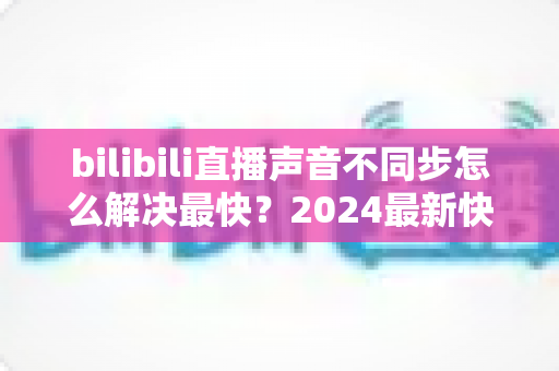 bilibili直播声音不同步怎么解决最快?2024最新快速修复全攻略 bilibili直播声音不同步怎么解决最快?2024最新快速修复全攻略