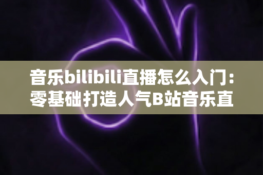 音乐bilibili直播怎么入门:零基础打造人气B站音乐直播间的完整指南 音乐bilibili直播怎么入门:零基础打造人气B站音乐直播间的完整指南