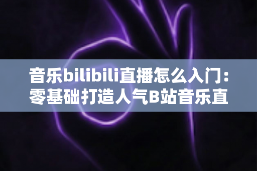 音乐bilibili直播怎么入门：零基础打造人气B站音乐直播间的完整指南