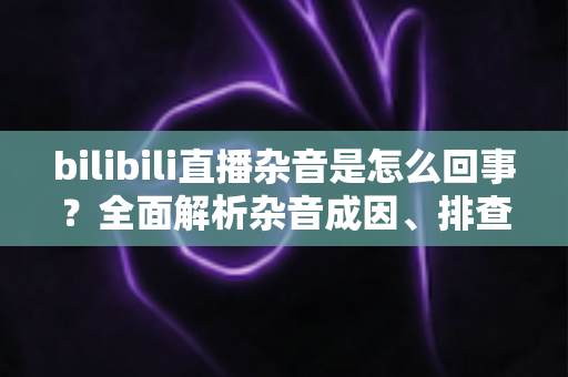 bilibili直播杂音是怎么回事?全面解析杂音成因、排查步骤与实用解决方案 bilibili直播杂音是怎么回事?全面解析杂音成因、排查步骤与实用解决方案