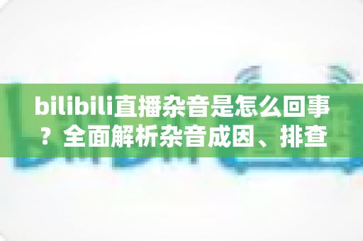 bilibili直播杂音是怎么回事？全面解析杂音成因、排查步骤与实用解决方案