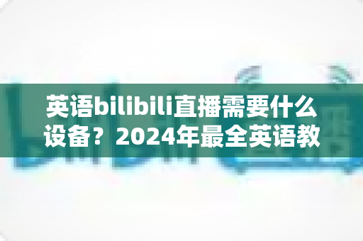英语bilibili直播需要什么设备？2024年最全英语教学直播装备指南与避坑攻略