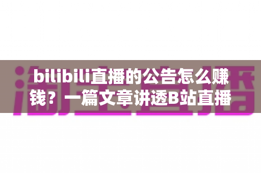 bilibili直播的公告怎么赚钱？一篇文章讲透B站直播变现全流程