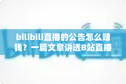 bilibili直播的公告怎么赚钱？一篇文章讲透B站直播变现全流程