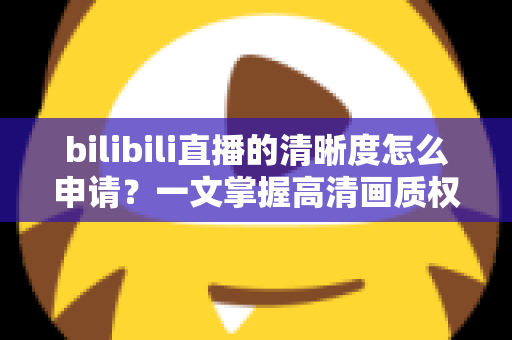 bilibili直播的清晰度怎么申请？一文掌握高清画质权限申请全流程与快速通过技巧