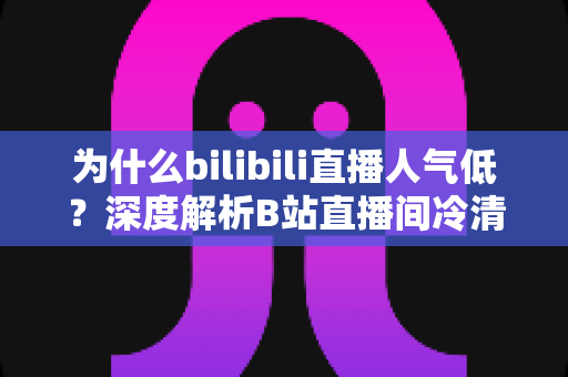 为什么bilibili直播人气低?深度解析B站直播间冷清的根源与涨人气实战指南 为什么bilibili直播人气低?深度解析B站直播间冷清的根源与涨人气实战指南
