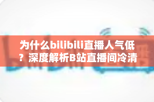 为什么bilibili直播人气低?深度解析B站直播间冷清的根源与涨人气实战指南 为什么bilibili直播人气低?深度解析B站直播间冷清的根源与涨人气实战指南