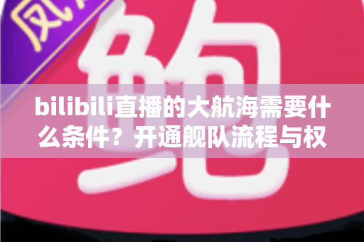 bilibili直播的大航海需要什么条件?开通舰队流程与权益全面解析 bilibili直播的大航海需要什么条件?开通舰队流程与权益全面解析