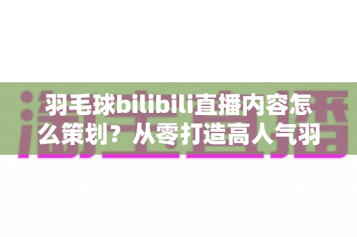 羽毛球bilibili直播内容怎么策划?从零打造高人气羽毛球直播间的实战指南 羽毛球bilibili直播内容怎么策划?从零打造高人气羽毛球直播间的实战指南