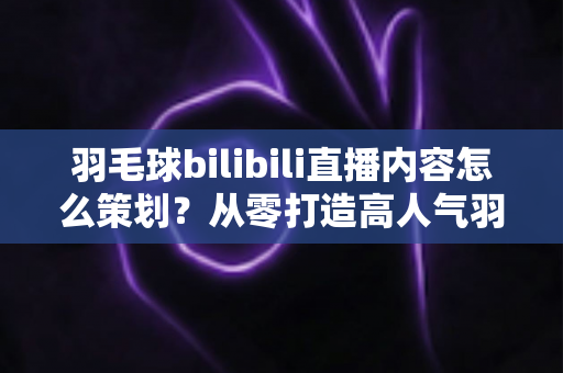 羽毛球bilibili直播内容怎么策划？从零打造高人气羽毛球直播间的实战指南