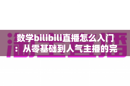 数学bilibili直播怎么入门：从零基础到人气主播的完整实战指南