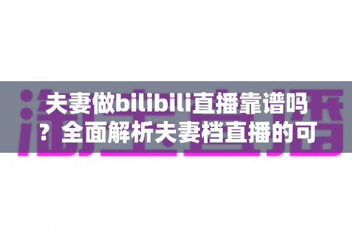 夫妻做bilibili直播靠谱吗?全面解析夫妻档直播的可行性、优势与避坑指南 夫妻做bilibili直播靠谱吗?全面解析夫妻档直播的可行性、优势与避坑指南
