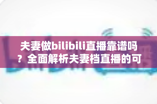 夫妻做bilibili直播靠谱吗?全面解析夫妻档直播的可行性、优势与避坑指南 夫妻做bilibili直播靠谱吗?全面解析夫妻档直播的可行性、优势与避坑指南