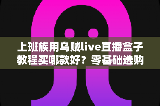 上班族用乌贼live直播盒子教程买哪款好?零基础选购攻略与保姆级上手教程一次看懂 上班族用乌贼live直播盒子教程买哪款好?零基础选购攻略与保姆级上手教程一次看懂
