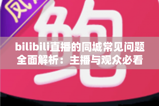 bilibili直播的同城常见问题全面解析:主播与观众必看的实用避坑指南 bilibili直播的同城常见问题全面解析:主播与观众必看的实用避坑指南