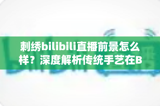 刺绣bilibili直播前景怎么样？深度解析传统手艺在B站直播的机遇与变现之路