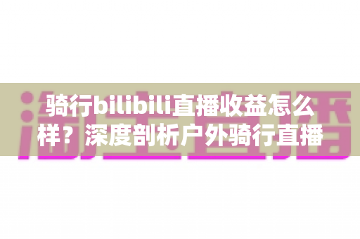 骑行bilibili直播收益怎么样?深度剖析户外骑行直播的赚钱潜力与变现路径 骑行bilibili直播收益怎么样?深度剖析户外骑行直播的赚钱潜力与变现路径