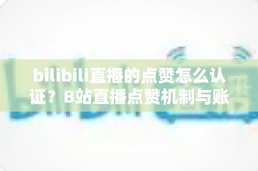bilibili直播的点赞怎么认证？B站直播点赞机制与账号认证全流程详解